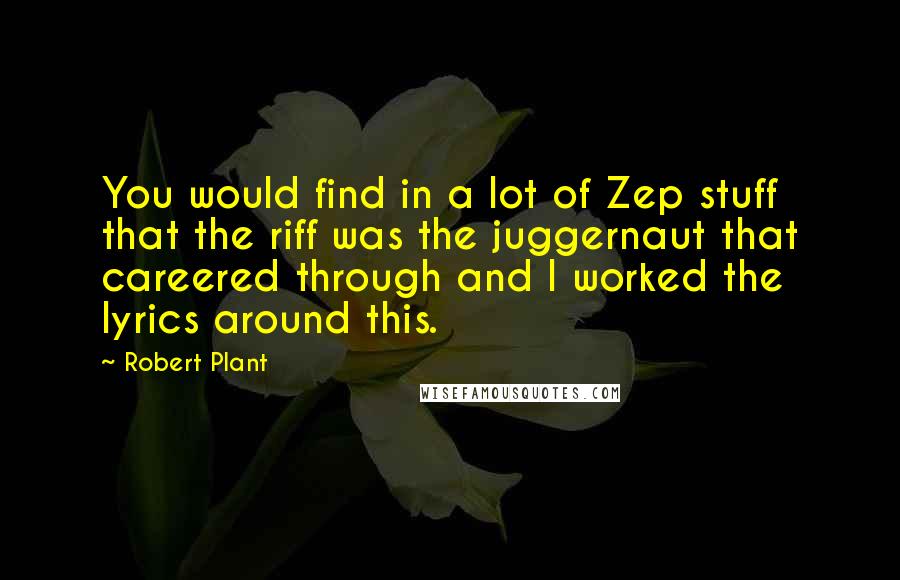 Robert Plant Quotes: You would find in a lot of Zep stuff that the riff was the juggernaut that careered through and I worked the lyrics around this.