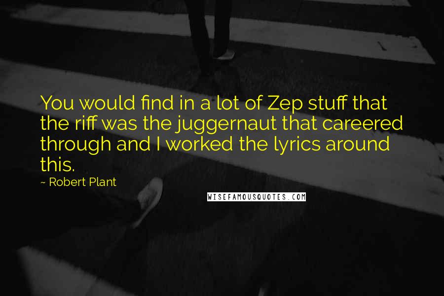 Robert Plant Quotes: You would find in a lot of Zep stuff that the riff was the juggernaut that careered through and I worked the lyrics around this.