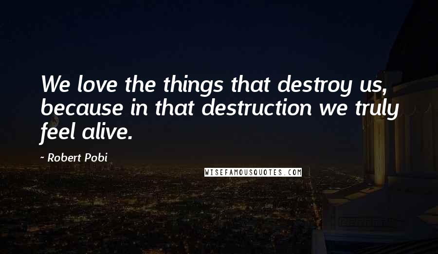 Robert Pobi Quotes: We love the things that destroy us, because in that destruction we truly feel alive.