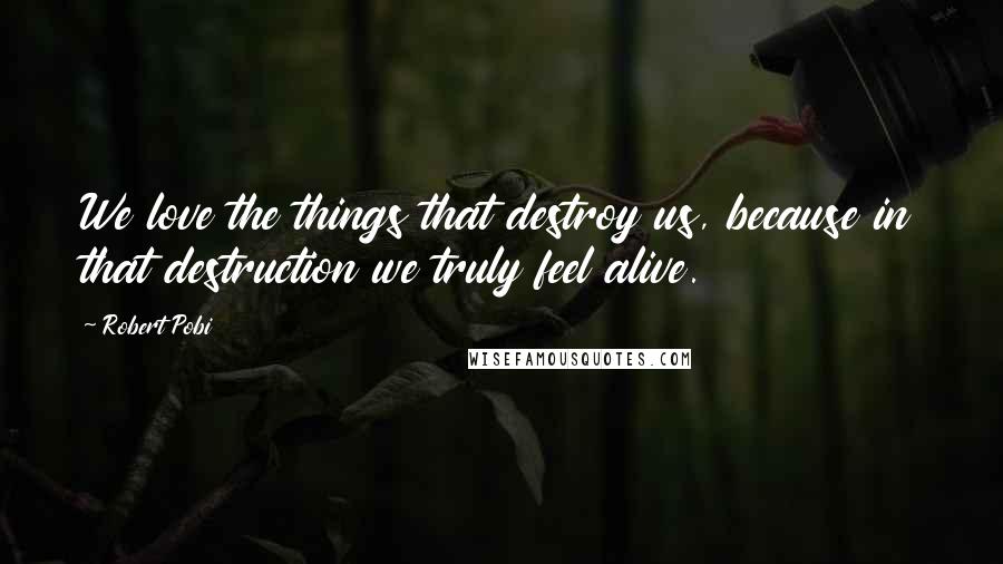Robert Pobi Quotes: We love the things that destroy us, because in that destruction we truly feel alive.