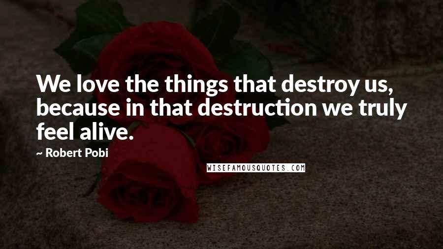 Robert Pobi Quotes: We love the things that destroy us, because in that destruction we truly feel alive.