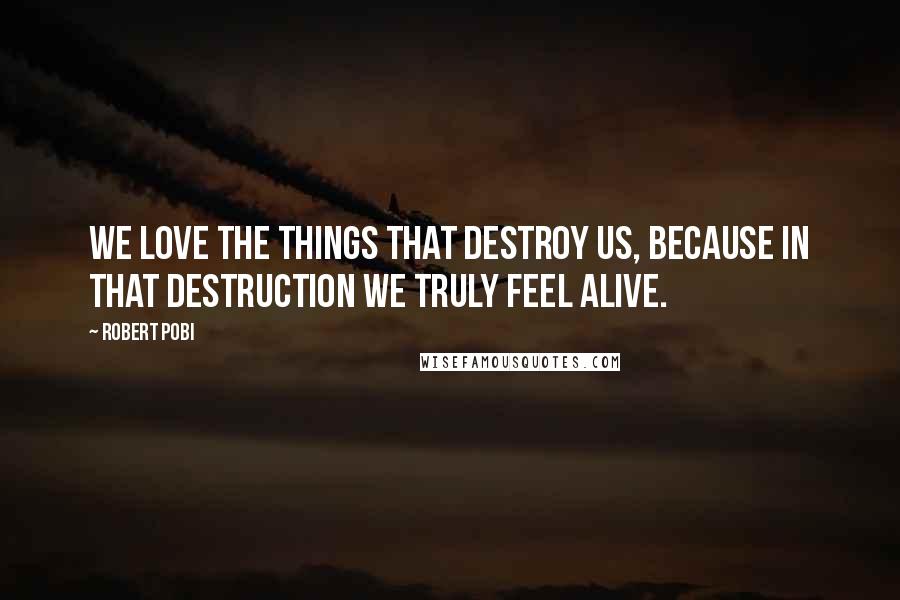 Robert Pobi Quotes: We love the things that destroy us, because in that destruction we truly feel alive.