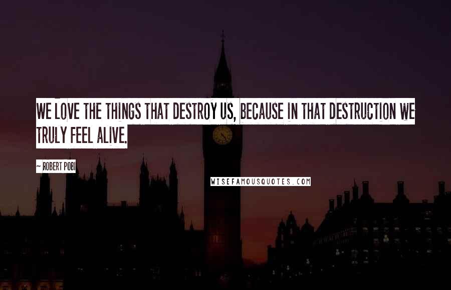 Robert Pobi Quotes: We love the things that destroy us, because in that destruction we truly feel alive.