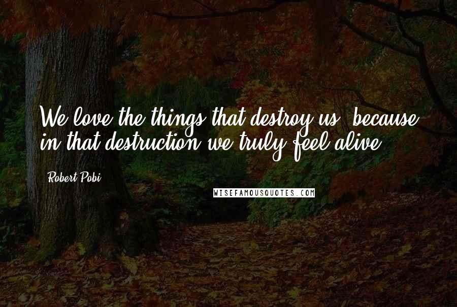 Robert Pobi Quotes: We love the things that destroy us, because in that destruction we truly feel alive.