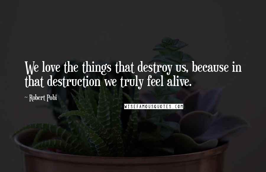 Robert Pobi Quotes: We love the things that destroy us, because in that destruction we truly feel alive.