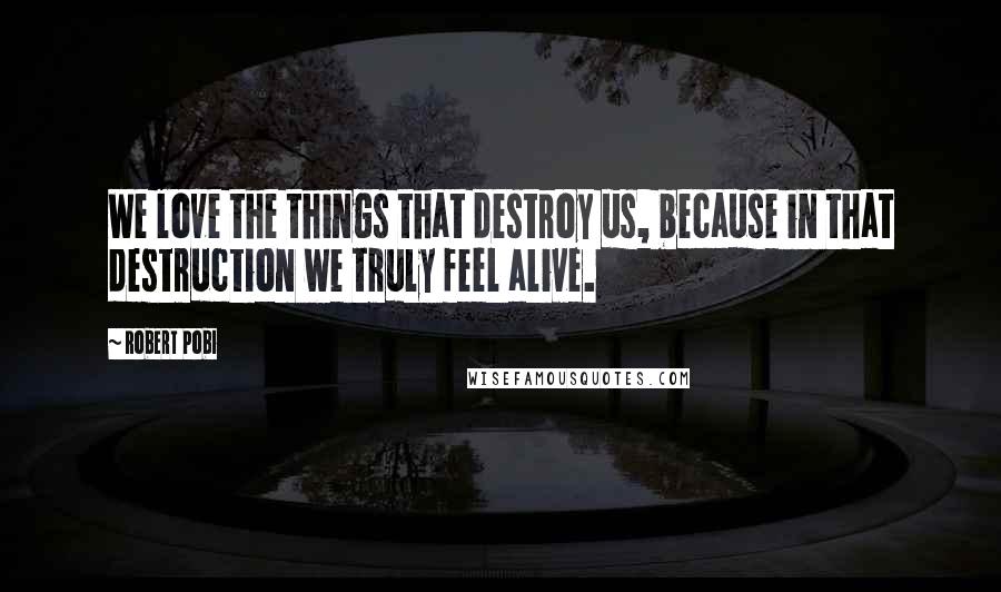 Robert Pobi Quotes: We love the things that destroy us, because in that destruction we truly feel alive.