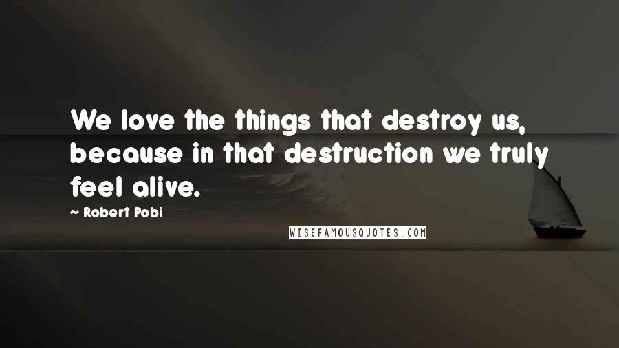 Robert Pobi Quotes: We love the things that destroy us, because in that destruction we truly feel alive.