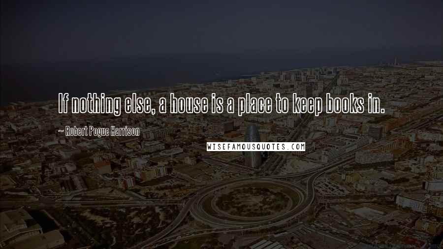 Robert Pogue Harrison Quotes: If nothing else, a house is a place to keep books in.