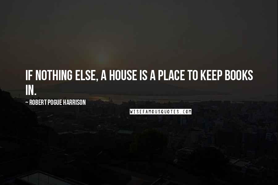 Robert Pogue Harrison Quotes: If nothing else, a house is a place to keep books in.