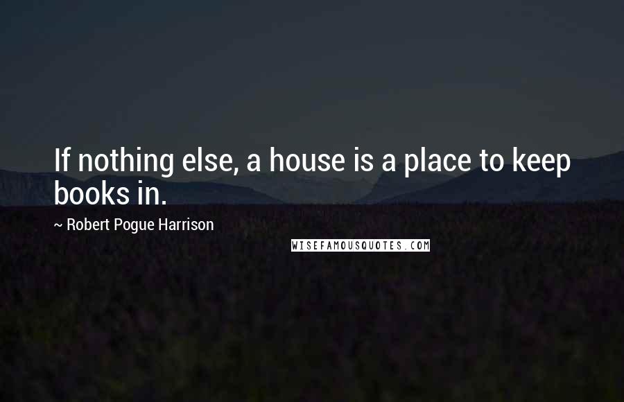 Robert Pogue Harrison Quotes: If nothing else, a house is a place to keep books in.