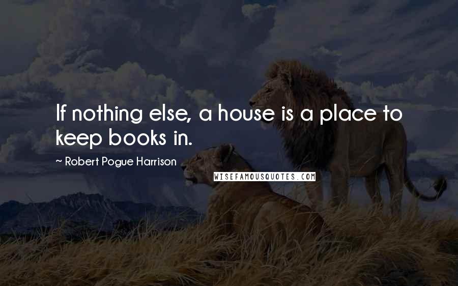 Robert Pogue Harrison Quotes: If nothing else, a house is a place to keep books in.