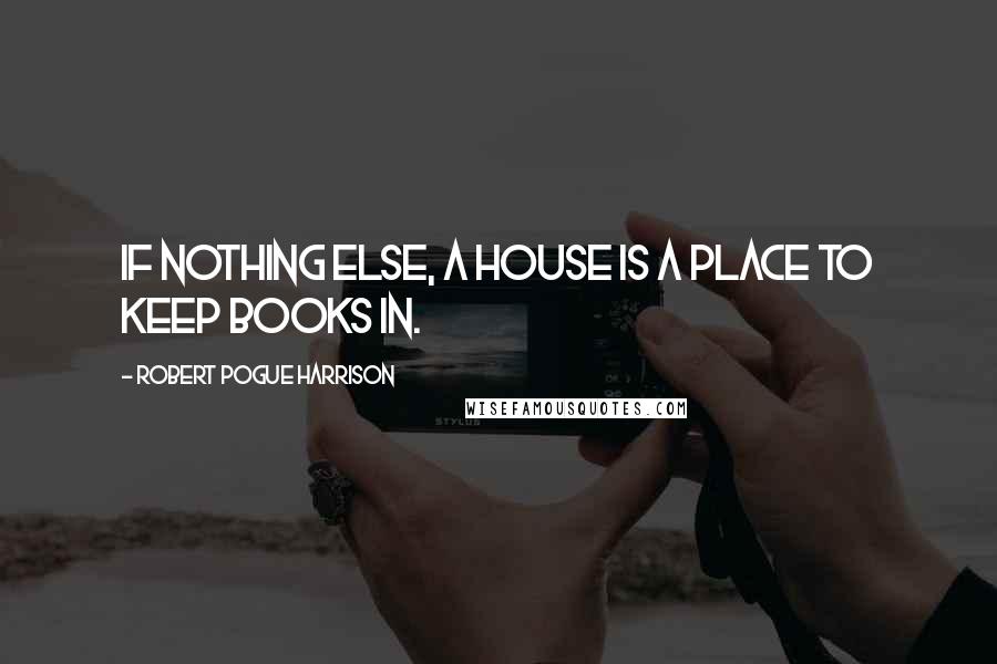 Robert Pogue Harrison Quotes: If nothing else, a house is a place to keep books in.