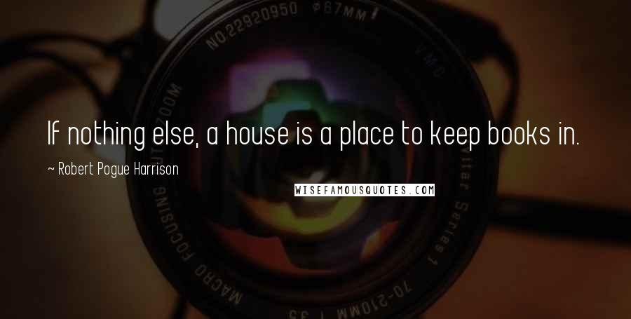 Robert Pogue Harrison Quotes: If nothing else, a house is a place to keep books in.