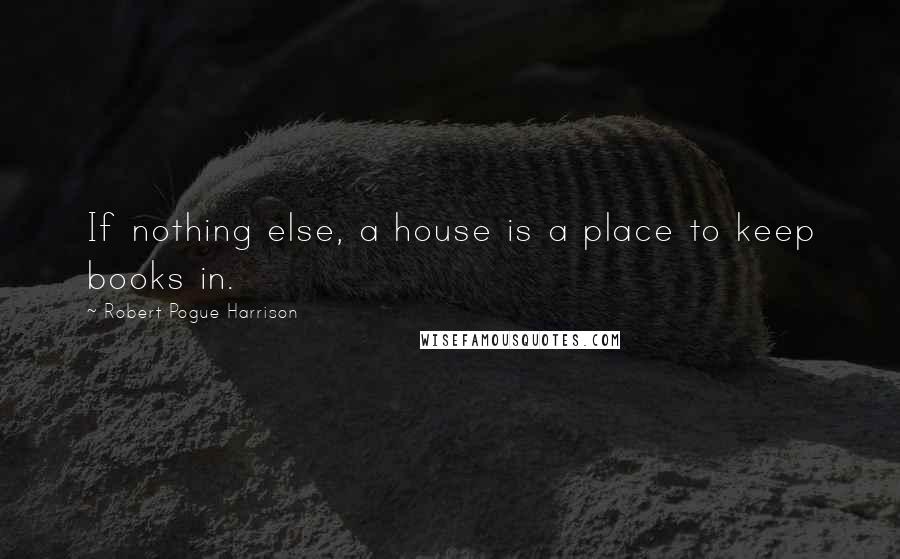 Robert Pogue Harrison Quotes: If nothing else, a house is a place to keep books in.