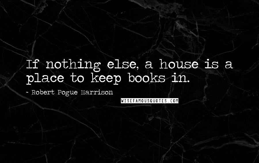 Robert Pogue Harrison Quotes: If nothing else, a house is a place to keep books in.