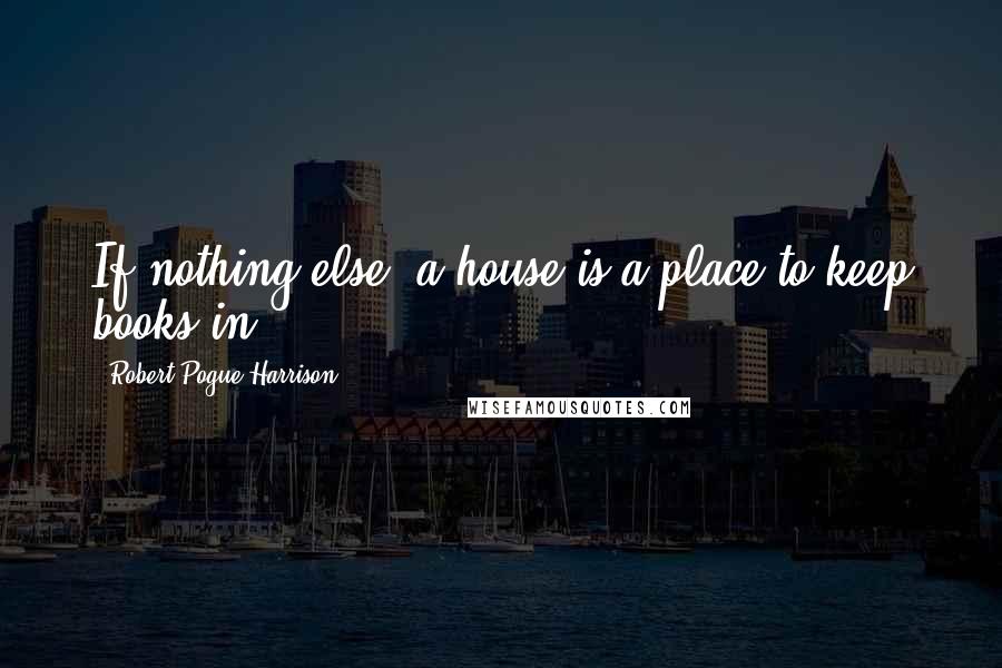 Robert Pogue Harrison Quotes: If nothing else, a house is a place to keep books in.