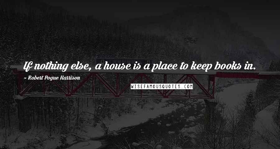 Robert Pogue Harrison Quotes: If nothing else, a house is a place to keep books in.