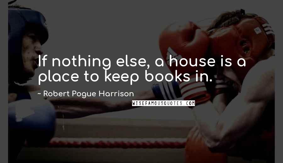 Robert Pogue Harrison Quotes: If nothing else, a house is a place to keep books in.