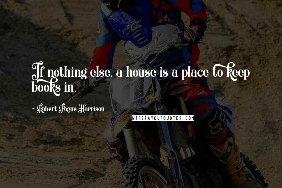 Robert Pogue Harrison Quotes: If nothing else, a house is a place to keep books in.