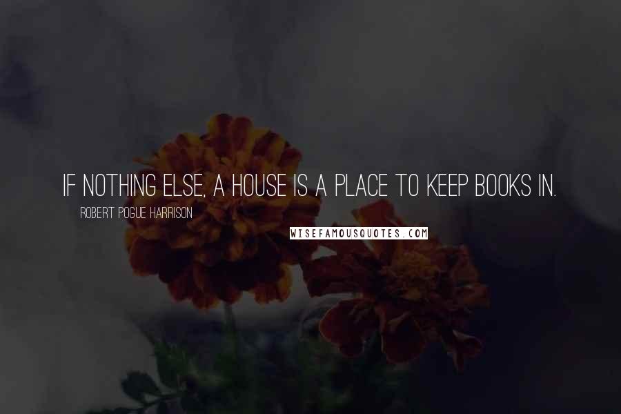 Robert Pogue Harrison Quotes: If nothing else, a house is a place to keep books in.