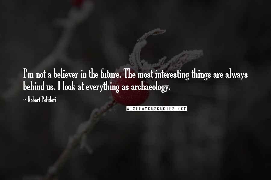 Robert Polidori Quotes: I'm not a believer in the future. The most interesting things are always behind us. I look at everything as archaeology.