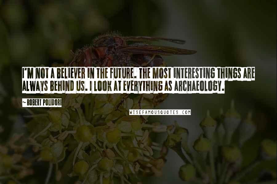 Robert Polidori Quotes: I'm not a believer in the future. The most interesting things are always behind us. I look at everything as archaeology.