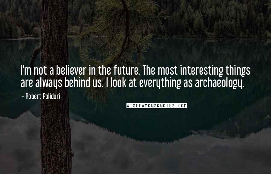 Robert Polidori Quotes: I'm not a believer in the future. The most interesting things are always behind us. I look at everything as archaeology.