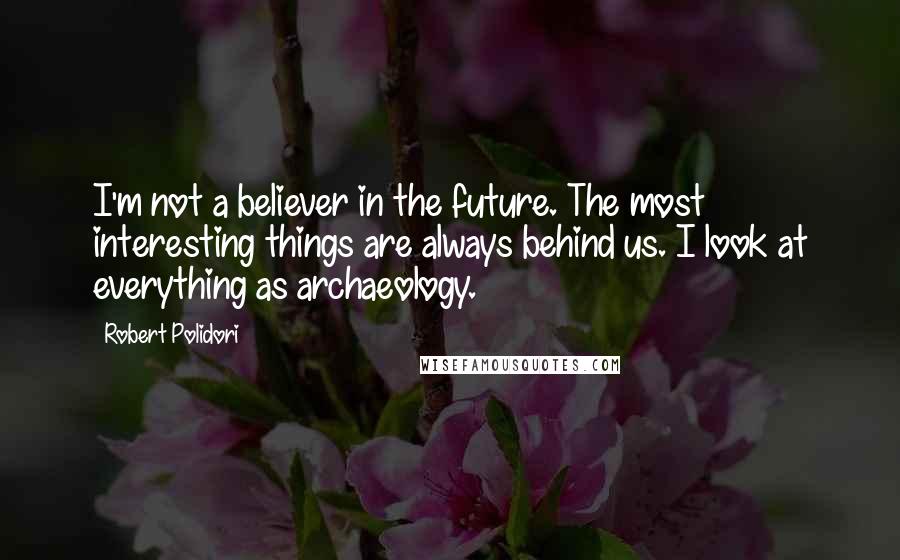 Robert Polidori Quotes: I'm not a believer in the future. The most interesting things are always behind us. I look at everything as archaeology.