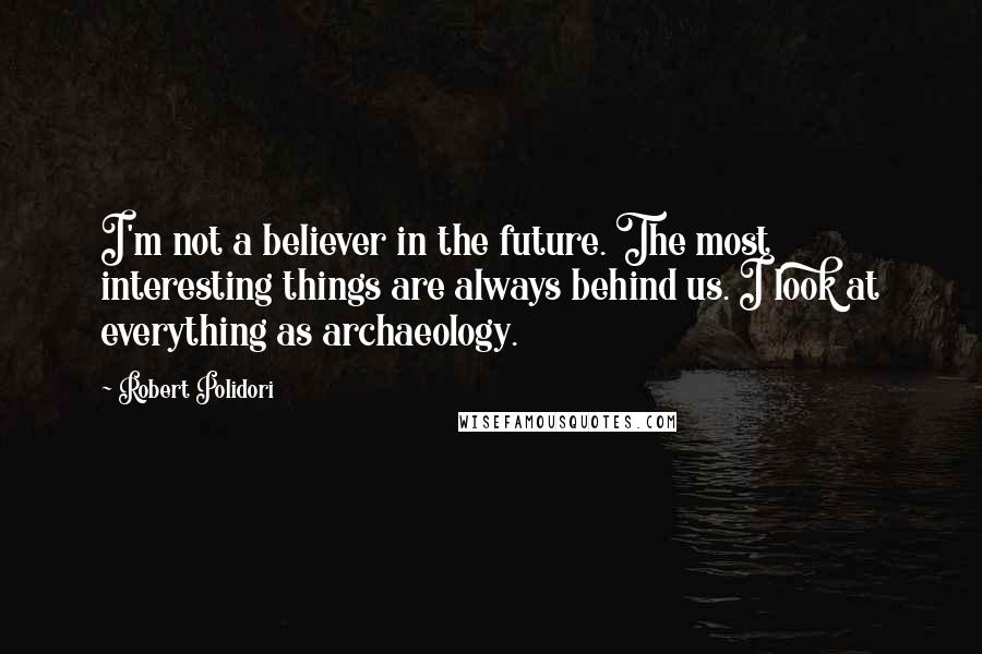 Robert Polidori Quotes: I'm not a believer in the future. The most interesting things are always behind us. I look at everything as archaeology.