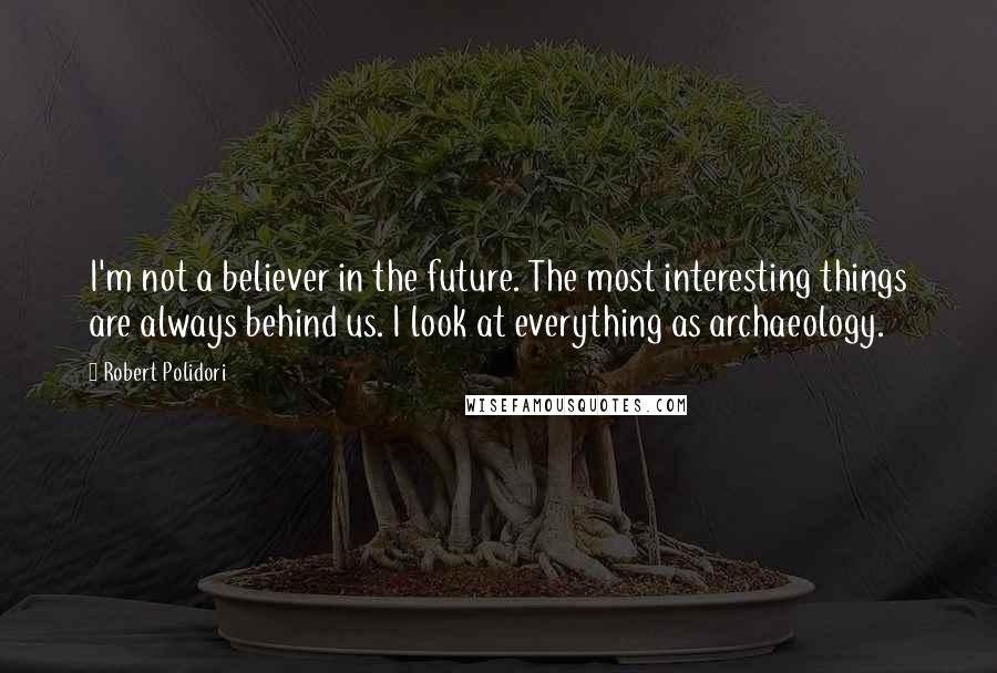 Robert Polidori Quotes: I'm not a believer in the future. The most interesting things are always behind us. I look at everything as archaeology.