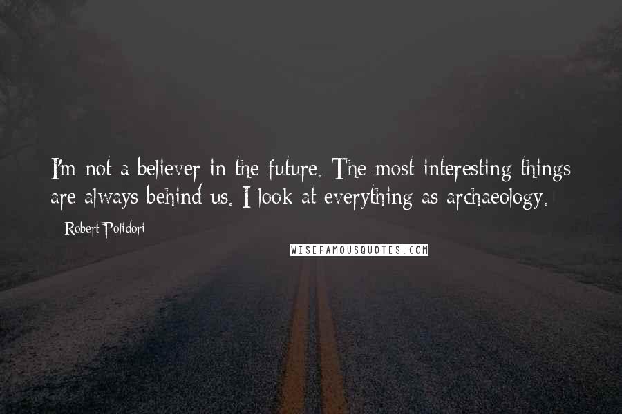 Robert Polidori Quotes: I'm not a believer in the future. The most interesting things are always behind us. I look at everything as archaeology.