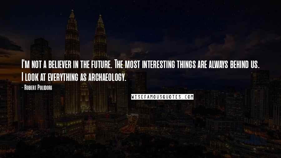 Robert Polidori Quotes: I'm not a believer in the future. The most interesting things are always behind us. I look at everything as archaeology.