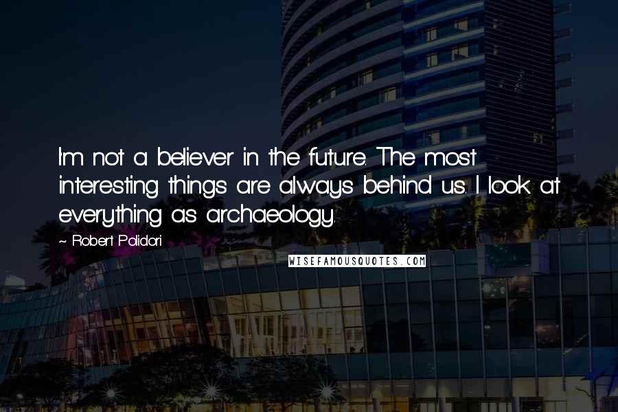 Robert Polidori Quotes: I'm not a believer in the future. The most interesting things are always behind us. I look at everything as archaeology.