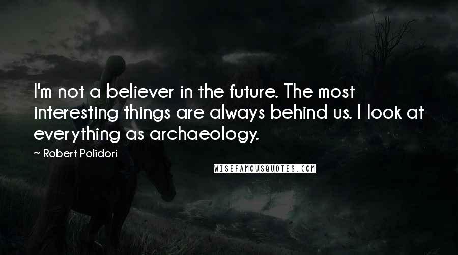 Robert Polidori Quotes: I'm not a believer in the future. The most interesting things are always behind us. I look at everything as archaeology.