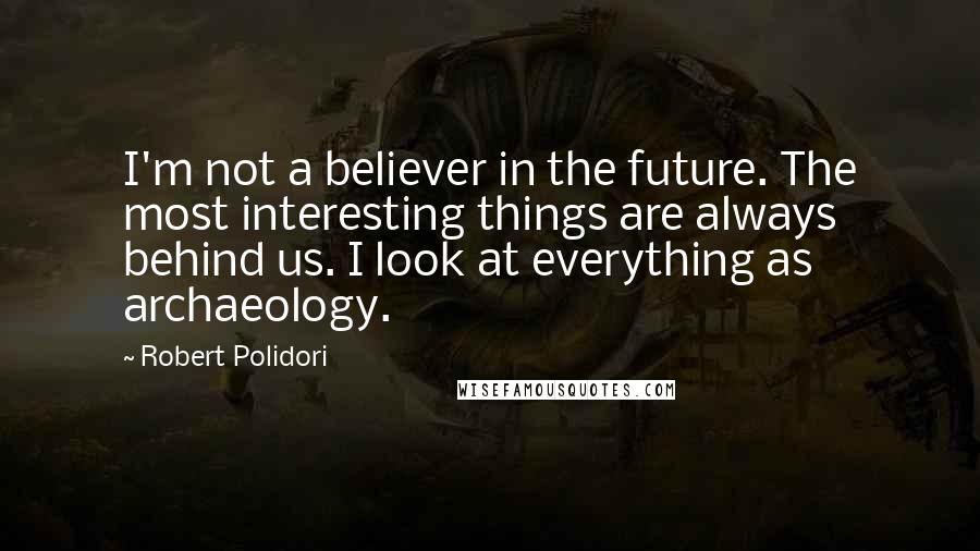 Robert Polidori Quotes: I'm not a believer in the future. The most interesting things are always behind us. I look at everything as archaeology.