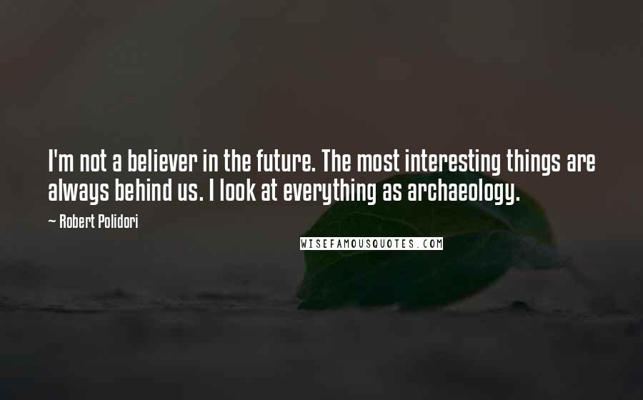 Robert Polidori Quotes: I'm not a believer in the future. The most interesting things are always behind us. I look at everything as archaeology.