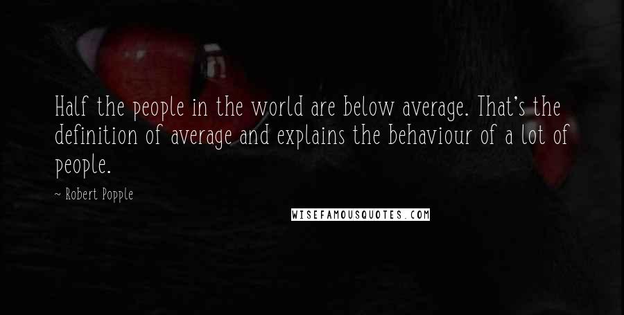 Robert Popple Quotes: Half the people in the world are below average. That's the definition of average and explains the behaviour of a lot of people.