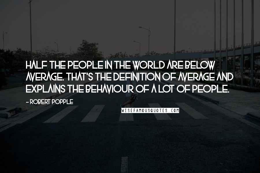 Robert Popple Quotes: Half the people in the world are below average. That's the definition of average and explains the behaviour of a lot of people.