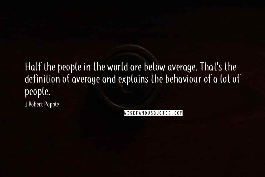 Robert Popple Quotes: Half the people in the world are below average. That's the definition of average and explains the behaviour of a lot of people.