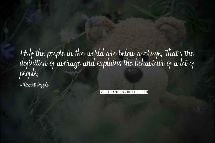 Robert Popple Quotes: Half the people in the world are below average. That's the definition of average and explains the behaviour of a lot of people.