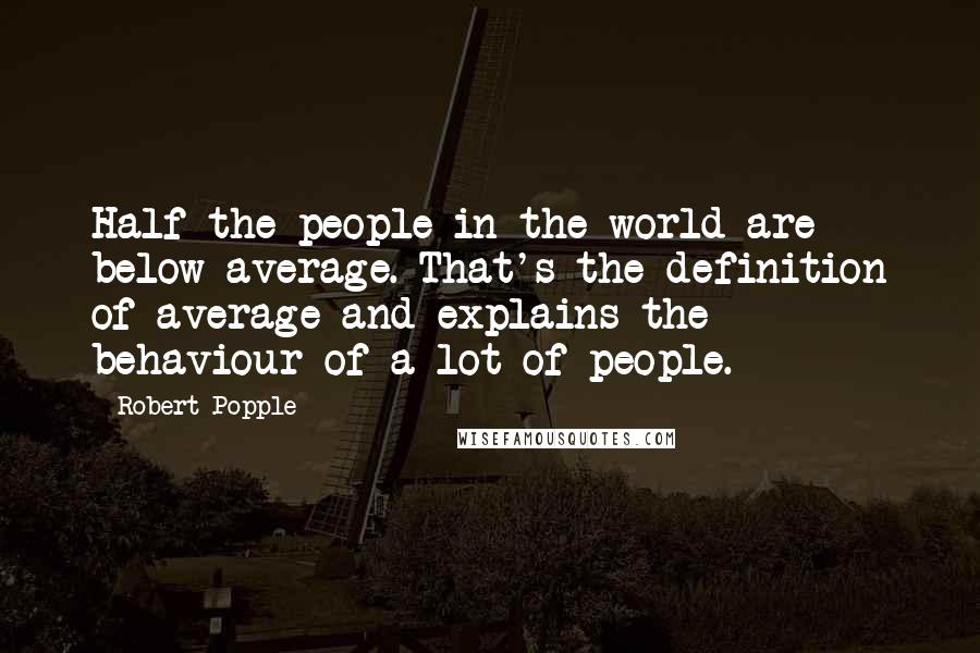 Robert Popple Quotes: Half the people in the world are below average. That's the definition of average and explains the behaviour of a lot of people.