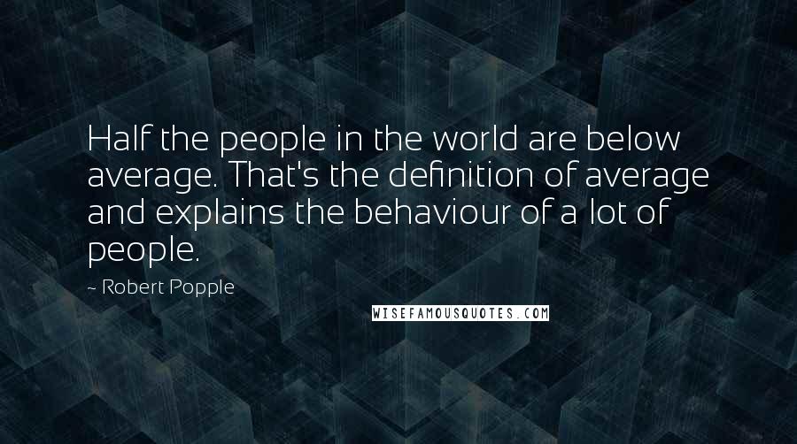 Robert Popple Quotes: Half the people in the world are below average. That's the definition of average and explains the behaviour of a lot of people.