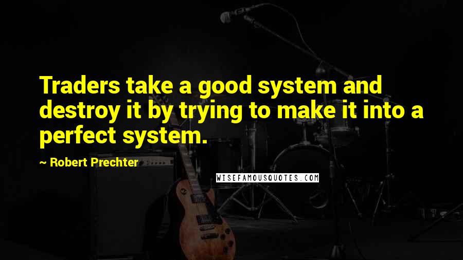 Robert Prechter Quotes: Traders take a good system and destroy it by trying to make it into a perfect system.