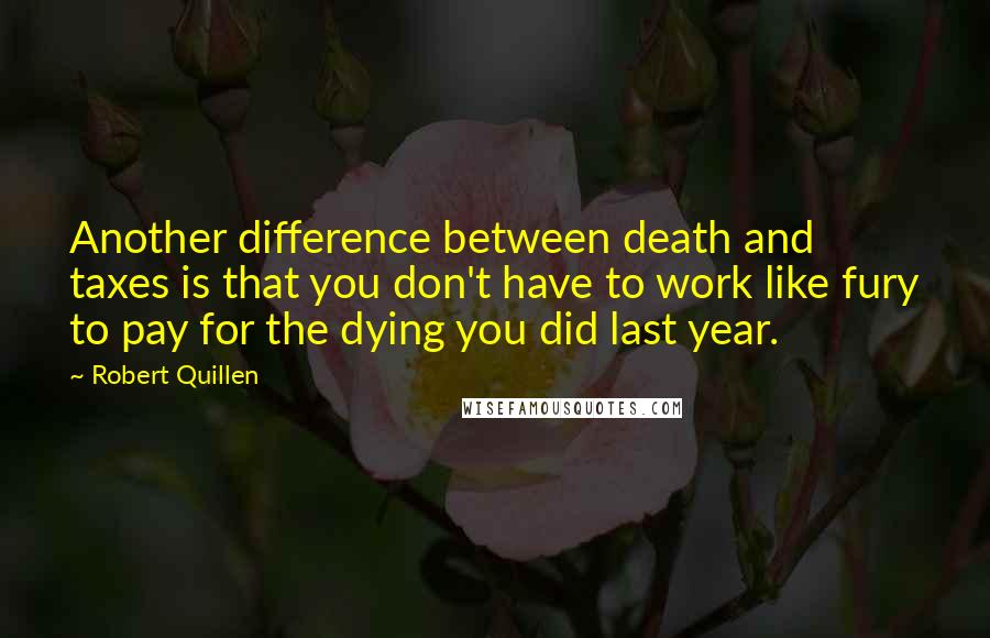 Robert Quillen Quotes: Another difference between death and taxes is that you don't have to work like fury to pay for the dying you did last year.