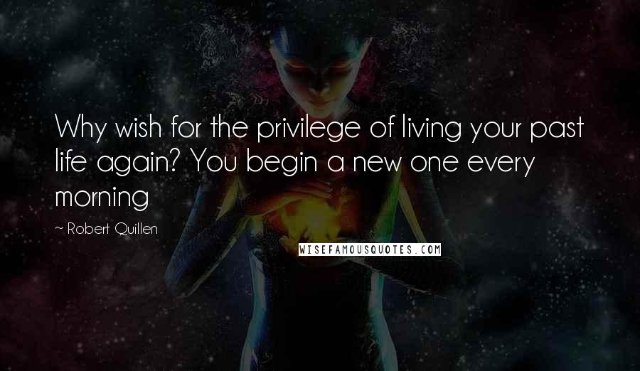 Robert Quillen Quotes: Why wish for the privilege of living your past life again? You begin a new one every morning