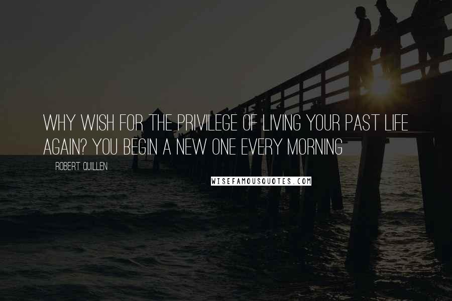 Robert Quillen Quotes: Why wish for the privilege of living your past life again? You begin a new one every morning