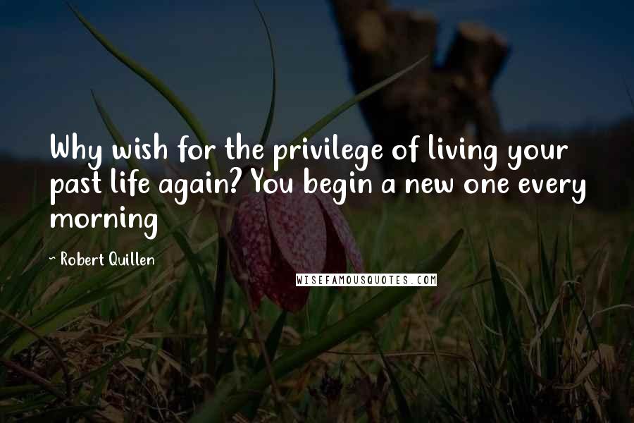 Robert Quillen Quotes: Why wish for the privilege of living your past life again? You begin a new one every morning