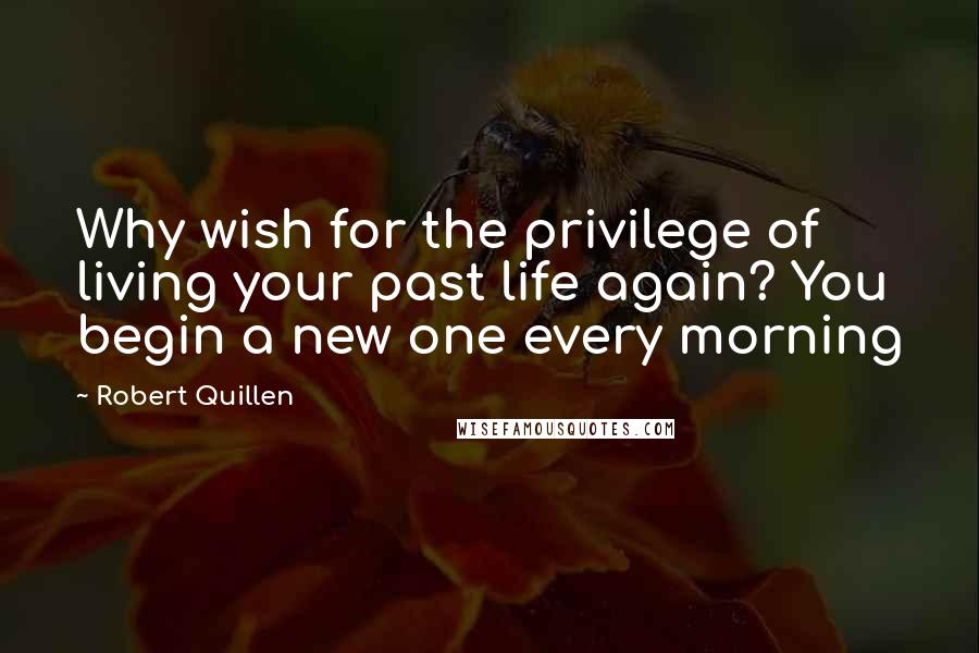 Robert Quillen Quotes: Why wish for the privilege of living your past life again? You begin a new one every morning