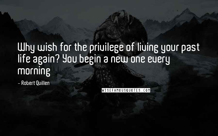 Robert Quillen Quotes: Why wish for the privilege of living your past life again? You begin a new one every morning