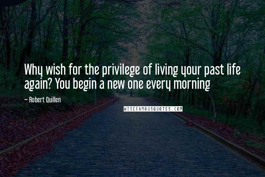 Robert Quillen Quotes: Why wish for the privilege of living your past life again? You begin a new one every morning